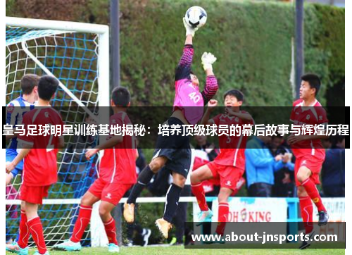 皇马足球明星训练基地揭秘:培养顶级球员的幕后故事与辉煌历程 皇马足球明星训练基地揭秘:培养顶级球员的幕后故事与辉煌历程
