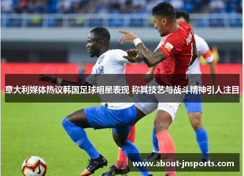 意大利媒体热议韩国足球明星表现 称其技艺与战斗精神引人注目 意大利媒体热议韩国足球明星表现 称其技艺与战斗精神引人注目