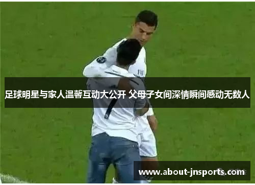 足球明星与家人温馨互动大公开 父母子女间深情瞬间感动无数人 足球明星与家人温馨互动大公开 父母子女间深情瞬间感动无数人