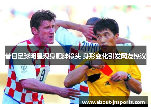 昔日足球明星现身肥胖镜头 身形变化引发网友热议 昔日足球明星现身肥胖镜头 身形变化引发网友热议