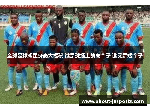 全球足球明星身高大揭秘 谁是球场上的高个子 谁又是矮个子 全球足球明星身高大揭秘 谁是球场上的高个子 谁又是矮个子