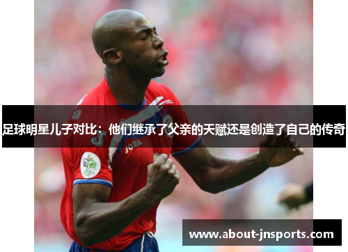 足球明星儿子对比:他们继承了父亲的天赋还是创造了自己的传奇 足球明星儿子对比:他们继承了父亲的天赋还是创造了自己的传奇
