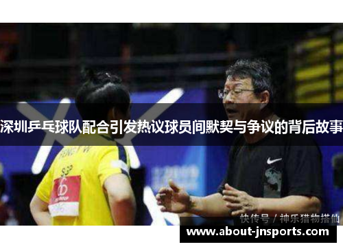 深圳乒乓球队配合引发热议球员间默契与争议的背后故事