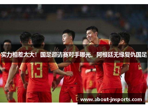 实力相差太大!国足邀请赛对手曝光,阿根廷无缘复仇国足 实力相差太大!国足邀请赛对手曝光,阿根廷无缘复仇国足