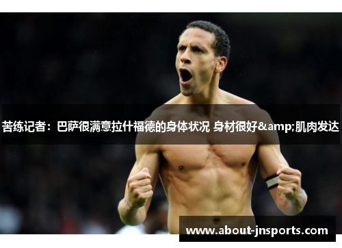 苦练记者：巴萨很满意拉什福德的身体状况 身材很好&肌肉发达